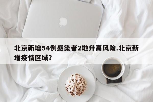 北京新增54例感染者2地升高风险.北京新增疫情区域？